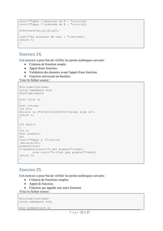P a g e 15 | 17
cout<<"Tapez l'abscisse de B : ";cin>>x2;
cout<<"Tapez l'ordonnée de B : ";cin>>y2;
d=distance(x1,y1,x2,y2);
cout<<"La distance AB vaut : "<<d<<endl;
return 0;
}
Exercice 24.
Cet exercice a pour but de vérifier les points techniques suivants :
 Création de fonction simple.
 Appel d'une fonction.
 Validation des données avant l'appel d'une fonction.
 Fonction renvoyant un booléen.
Voici le fichier source :
#include<iostream>
using namespace std;
#include<cmath>
bool f(int x)
{
bool r=true;
int d=2;
while(r && d*d<=x)if(x%d==0)r=false; else d++;
return r;
}
int main()
{
int x;
bool premier;
do{
cout<<"Tapez x :";cin>>x;
}while(x<=0);
premier=f(x);
if(premier)cout<<"x est premier"<<endl;
else cout<<"x n'est pas premier"<<endl;
return 0;
}
Exercice 25.
Cet exercice a pour but de vérifier les points techniques suivants :
 Création de fonctions simples.
 Appel de fonction.
 Fonction qui appelle une autre fonction.
Voici le fichier source :
#include<iostream>
using namespace std;
bool premier(int x)
 