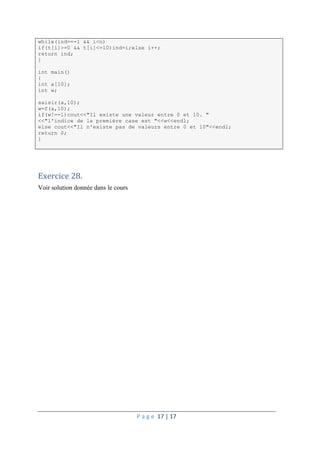 P a g e 17 | 17
while(ind==-1 && i<n)
if(t[i]>=0 && t[i]<=10)ind=i;else i++;
return ind;
}
int main()
{
int a[10];
int w;
saisir(a,10);
w=f(a,10);
if(w!=-1)cout<<"Il existe une valeur entre 0 et 10. "
<<"l'indice de la première case est "<<w<<endl;
else cout<<"Il n'existe pas de valeurs entre 0 et 10"<<endl;
return 0;
}
Exercice 28.
Voir solution donnée dans le cours
 