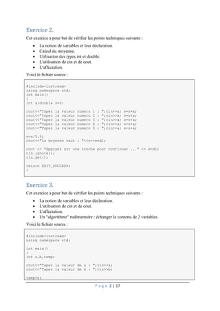 P a g e 2 | 17
Exercice 2.
Cet exercice a pour but de vérifier les points techniques suivants :
 La notion de variables et leur déclaration.
 Calcul du moyenne.
 Utilisation des types int et double.
 L'utilisation de cin et de cout.
 L'affectation.
Voici le fichier source :
#include<iostream>
using namespace std;
int main()
{
int a;double s=0;
cout<<"Tapez la valeur numero 1 : ";cin>>a; s=s+a;
cout<<"Tapez la valeur numero 2 : ";cin>>a; s=s+a;
cout<<"Tapez la valeur numero 3 : ";cin>>a; s=s+a;
cout<<"Tapez la valeur numero 4 : ";cin>>a; s=s+a;
cout<<"Tapez la valeur numero 5 : ";cin>>a; s=s+a;
s=s/5.0;
cout<<"La moyenne vaut : "<<s<<endl;
cout << "Appuyez sur une touche pour continuer ..." << endl;
cin.ignore();
cin.get();
return EXIT_SUCCESS;
}
Exercice 3.
Cet exercice a pour but de vérifier les points techniques suivants :
 La notion de variables et leur déclaration.
 L'utilisation de cin et de cout.
 L'affectation.
 Un "algorithme" rudimentaire : échanger le contenu de 2 variables.
Voici le fichier source :
#include<iostream>
using namespace std;
int main()
{
int a,b,temp;
cout<<"Tapez la valeur de a : ";cin>>a;
cout<<"Tapez la valeur de b : ";cin>>b;
temp=a;
 