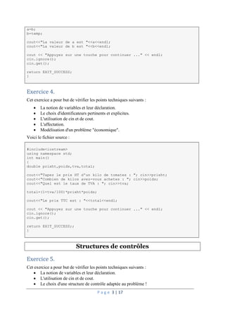 P a g e 3 | 17
a=b;
b=temp;
cout<<"La valeur de a est "<<a<<endl;
cout<<"La valeur de b est "<<b<<endl;
cout << "Appuyez sur une touche pour continuer ..." << endl;
cin.ignore();
cin.get();
return EXIT_SUCCESS;
}
Exercice 4.
Cet exercice a pour but de vérifier les points techniques suivants :
 La notion de variables et leur déclaration.
 Le choix d'identificateurs pertinents et explicites.
 L'utilisation de cin et de cout.
 L'affectation.
 Modélisation d'un problème "économique".
Voici le fichier source :
#include<iostream>
using namespace std;
int main()
{
double prixht,poids,tva,total;
cout<<"Tapez le prix HT d'un kilo de tomates : "; cin>>prixht;
cout<<"Combien de kilos avez-vous achetes : "; cin>>poids;
cout<<"Quel est le taux de TVA : "; cin>>tva;
total=(1+tva/100)*prixht*poids;
cout<<"Le prix TTC est : "<<total<<endl;
cout << "Appuyez sur une touche pour continuer ..." << endl;
cin.ignore();
cin.get();
return EXIT_SUCCESS;;
}
Structures de contrôles
Exercice 5.
Cet exercice a pour but de vérifier les points techniques suivants :
 La notion de variables et leur déclaration.
 L'utilisation de cin et de cout.
 Le choix d'une structure de contrôle adaptée au problème !
 