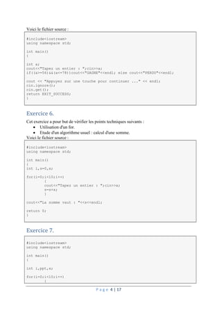 P a g e 4 | 17
Voici le fichier source :
#include<iostream>
using namespace std;
int main()
{
int a;
cout<<"Tapez un entier : ";cin>>a;
if((a>=56)&&(a<=78))cout<<"GAGNE"<<endl; else cout<<"PERDU"<<endl;
cout << "Appuyez sur une touche pour continuer ..." << endl;
cin.ignore();
cin.get();
return EXIT_SUCCESS;
}
Exercice 6.
Cet exercice a pour but de vérifier les points techniques suivants :
 Utilisation d'un for.
 Etude d'un algorithme usuel : calcul d'une somme.
Voici le fichier source :
#include<iostream>
using namespace std;
int main()
{
int i,s=0,x;
for(i=0;i<10;i++)
{
cout<<"Tapez un entier : ";cin>>x;
s=s+x;
}
cout<<"La somme vaut : "<<s<<endl;
return 0;
}
Exercice 7.
#include<iostream>
using namespace std;
int main()
{
int i,ppt,x;
for(i=0;i<10;i++)
{
 