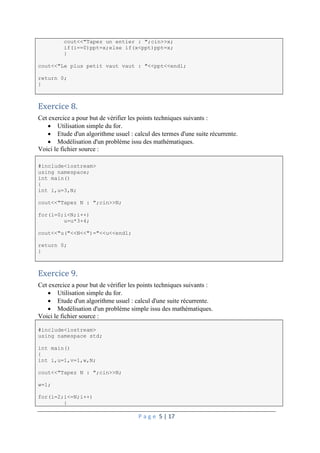 P a g e 5 | 17
cout<<"Tapez un entier : ";cin>>x;
if(i==0)ppt=x;else if(x<ppt)ppt=x;
}
cout<<"Le plus petit vaut vaut : "<<ppt<<endl;
return 0;
}
Exercice 8.
Cet exercice a pour but de vérifier les points techniques suivants :
 Utilisation simple du for.
 Etude d'un algorithme usuel : calcul des termes d'une suite récurrente.
 Modélisation d'un problème issu des mathématiques.
Voici le fichier source :
#include<iostream>
using namespace;
int main()
{
int i,u=3,N;
cout<<"Tapez N : ";cin>>N;
for(i=0;i<N;i++)
u=u*3+4;
cout<<"u("<<N<<")="<<u<<endl;
return 0;
}
Exercice 9.
Cet exercice a pour but de vérifier les points techniques suivants :
 Utilisation simple du for.
 Etude d'un algorithme usuel : calcul d'une suite récurrente.
 Modélisation d'un problème simple issu des mathématiques.
Voici le fichier source :
#include<iostream>
using namespace std;
int main()
{
int i,u=1,v=1,w,N;
cout<<"Tapez N : ";cin>>N;
w=1;
for(i=2;i<=N;i++)
{
 