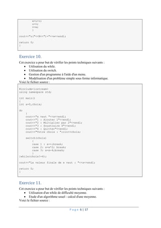 P a g e 6 | 17
w=u+v;
u=v;
v=w;
}
cout<<"u("<<N<<")="<<w<<endl;
return 0;
}
Exercice 10.
Cet exercice a pour but de vérifier les points techniques suivants :
 Utilisation du while.
 Utilisation du switch.
 Gestion d'un programme à l'aide d'un menu.
 Modélisation d'un problème simple sous forme informatique.
Voici le fichier source :
#include<iostream>
using namespace std;
int main()
{
int x=0,choix;
do
{
cout<<"x vaut "<<x<<endl;
cout<<"1 : Ajouter 1"<<endl;
cout<<"2 : Multiplier par 2"<<endl;
cout<<"3 : Soustraire 4"<<endl;
cout<<"4 : Quitter"<<endl;
cout<<"Votre choix : ";cin>>choix;
switch(choix)
{
case 1 : x++;break;
case 2: x=x*2; break;
case 3: x=x-4;break;
}
}while(choix!=4);
cout<<"La valeur finale de x vaut : "<<x<<endl;
return 0;
}
Exercice 11.
Cet exercice a pour but de vérifier les points techniques suivants :
 Utilisation d'un while de difficulté moyenne.
 Etude d'un algorithme usuel : calcul d'une moyenne.
Voici le fichier source :
 