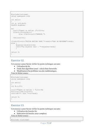 P a g e 7 | 17
#include<iostream>
using namespace std;
int main()
{
int x, s=0,nb=0;
double moyenne;
do{
cout<<"Tapez un entier :";cin>>x;
if(x>0){s=s+x;nb++;}
else if(x<0)cout<<"ERREUR ";
}while(x!=0);
if(nb==0)cout<<"AUCUN ENTIER TAPE "<<endl<<"PAS DE MOYENNE"<<endl;
else {
moyenne=(double)s/nb;
cout<<"La moyenne vaut : "<<moyenne<<endl;
}
return 0;
}
Exercice 12.
Cet exercice a pour but de vérifier les points techniques suivants :
 Utilisation du for.
 Etude d'un algorithme usuel : calcul d'une factorielle.
 Modélisation d'un problème issu des mathématiques.
Voici le fichier source :
#include<iostream>
using namespace std;
int main()
{
int N,i,f=1;
cout<<"Tapez un entier : ";cin>>N;
for(i=2;i<=N;i++)f=f*i;
cout<<N<<"! vaut "<<f<<endl;
return 0;
}
Exercice 13.
Cet exercice a pour but de vérifier les points techniques suivants :
 Utilisation des boucles for.
 Imbrication de boucles assez complexe.
Voici le fichier source :
#include <iostream>
 