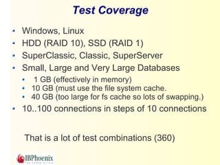 Test Coverage 
Windows, Linux 
HDD (RAID 10), SSD (RAID 1) 
SuperClassic, Classic, SuperServer 
Small, Large and Very Large Databases 
1 GB (effectively in memory) 
10 GB (must use the file system cache. 
40 GB (too large for fs cache so lots of swapping.) 
10..100 connections in steps of 10 connections 
That is a lot of test combinations (360) 
 