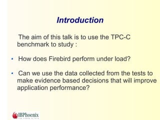 Introduction 
The aim of this talk is to use the TPC-C 
benchmark to study : 
How does Firebird perform under load? 
Can we use the data collected from the tests to 
make evidence based decisions that will improve 
application performance? 
 