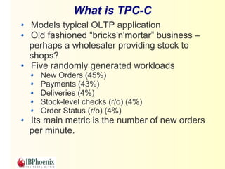 What is TPC-C 
Models typical OLTP application 
Old fashioned “bricks'n'mortar” business – 
perhaps a wholesaler providing stock to 
shops? 
Five randomly generated workloads 
New Orders (45%) 
Payments (43%) 
Deliveries (4%) 
Stock-level checks (r/o) (4%) 
Order Status (r/o) (4%) 
Its main metric is the number of new orders 
per minute. 
 