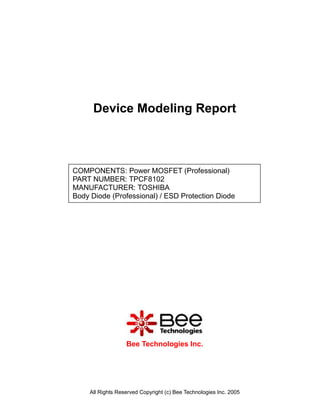 Device Modeling Report



COMPONENTS: Power MOSFET (Professional)
PART NUMBER: TPCF8102
MANUFACTURER: TOSHIBA
Body Diode (Professional) / ESD Protection Diode




                   Bee Technologies Inc.




     All Rights Reserved Copyright (c) Bee Technologies Inc. 2005
 