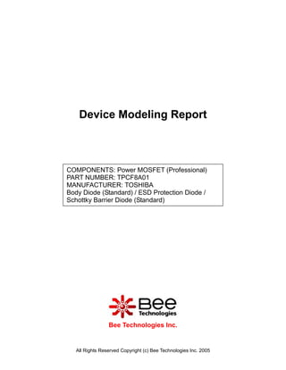 Device Modeling Report



COMPONENTS: Power MOSFET (Professional)
PART NUMBER: TPCF8A01
MANUFACTURER: TOSHIBA
Body Diode (Standard) / ESD Protection Diode /
Schottky Barrier Diode (Standard)




                 Bee Technologies Inc.


   All Rights Reserved Copyright (c) Bee Technologies Inc. 2005
 