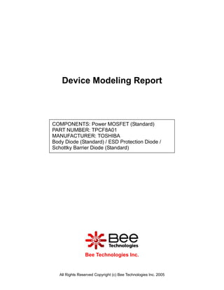 Device Modeling Report



COMPONENTS: Power MOSFET (Standard)
PART NUMBER: TPCF8A01
MANUFACTURER: TOSHIBA
Body Diode (Standard) / ESD Protection Diode /
Schottky Barrier Diode (Standard)




                 Bee Technologies Inc.


   All Rights Reserved Copyright (c) Bee Technologies Inc. 2005
 