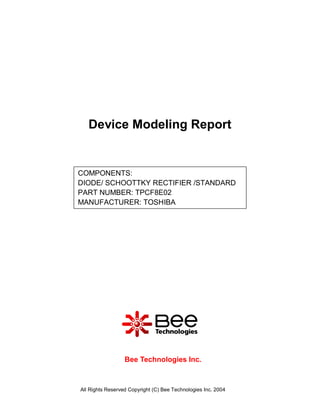 Device Modeling Report


COMPONENTS:
DIODE/ SCHOOTTKY RECTIFIER /STANDARD
PART NUMBER: TPCF8E02
MANUFACTURER: TOSHIBA




                  Bee Technologies Inc.



All Rights Reserved Copyright (C) Bee Technologies Inc. 2004
 