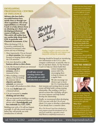 Unless you have been trained
dEVElOpING                                                                                             in the science of marketing
                                                                                                       and brand communication,
pROFESSIONAl CENTRES                                                                                   it can be difficult to spark
OF INFlUENCE                                                                                           interest in your audience.
Advisors who have built a                                                                              The key is to connect on an
successful business have                                                                               emotional level with your
mainly done so through new                                                                             ideal client. Determine the
client acquisitions. One of my                                                                         obstacles they are faced
responsibilities as a personal                                                                         with and provide value by
Coach is to help advisors focus                                                                        focusing on a solution to
on obtaining new clients and                                                                           these problems. Think hard
developing professional                                                                                about what your client’s life
centres of influence. (COI)                                                                            goals are, and include in your
This article will outline how                                                                          introduction how you can
our coaches help clients build                                                                         help them achieve these goals.
COI, in particular with                                                                                “Hi, my name is Fortunato.
Chartered Accountants. (CAs)                                                                           I work with a team that
                                                                                                       helps clients double their
When developing COI, it
                                                                                                       revenue within two years and
is crucial to understand the                                                                           gives them access to more
Chartered Accountant’s value                                                                           work freedom.”
system and way of thinking:                              Sending a card for a special occasion like    This leaves your listener
1. Most importantly, CAs are focused                     a birthday will give you more exposure and
                                                         help further develop the relationship.        wanting more.
    on client retention. Any strategies                                                                To learn more about perfecting
    focused on keeping clients will get                                                                your introduction talk, contact
    the CA’s attention.                            Meetings should be focused on introducing           Fortunato Restagno at:
                                                   new information to the CA (i.e. after               fort@thepersonalcoach.ca
2. CAs view themselves as the                      company conferences), to provide value to
    business advisor to their clients.             the CA and their clients. At The Personal           YOU’RE HIREd!
3. CAs, like financial advisors are interested     Coach we help our clients build their               It is 4pm on a Friday and
    in increasing their                                                 contact management             your trusted assistant just
    revenues, which is                                                  system with CAs,               presented their resignation
    measured in fees.              It will take several                 encouraging them               letter. Or maybe you have
                                   meetings before they                 to keep in contact on          decided to expand your
4. When building a strategic
   alliance, CAs are looking       will provide you with                a regular basis.
   for someone who is              introductions or referrals. We also encourage our
   objective and client                                                 clients to get to know
   oriented, not someone                                                the CA. Learning about
   who simply sells products to their clients.     their interests and inviting them to social
5. CAs must build trust with                       events will help build a strong trusting
    a financial advisor.                           relationship. Also sending a card for a
                                                   special occasion like a birthday will give
6. CAs are interested in creative                  you more exposure and help further
                                                                                                       team and are determining
    thinking and new ideas                                                                             your next steps. These are
                                                   develop the relationship.                           both situations that financial
7. CAs are interested in building a strategic      Finally, we recommend when developing               advisors dread - finding and
    alliance with a professional financial         COI, you start with the CAs of your                 attracting the right hire.
    advisor who is knowledgeable and               clients. It is easier to develop a relationship     What Next?
    has credentials (i.e. ClU, CFp).               if you already have a common client.                First of all, it’s imperative to
Building trust with a CA will not happen                                                               do a full assessment of the
                                                   We at The Personal Coach have developed an
overnight. It will take several meetings                                                               position, outlining duties and
                                                   entire program around the development of CAs
before they will provide you with                                                                      core competencies. (i.e. hours,
                                                   and if you would like a copy please contact
introductions or referrals.                                                                            salary, expectations) You can
                                                   Kelly Weichel at: kelly@thepersonalcoach.ca
                                                                                                                    Continued on Page 4

 tel: 519-576-2262                 confidence@thepersonalcoach.ca                                www.thepersonalcoach.ca
 