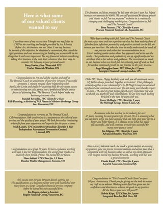 The direction and focus provided by Juli over the last 6 years has helped
              Here is what some                                            increase our revenues by 400%. We are well positioned for future growth
                                                                                 and thanks to Juli “we are prepared” to thrive in a continually
             of our valued clients                                              changing and challenging market place. Congratulations to Juli
                                                                                                    and The Personal Coach!
                 wanted to say                                                             Peter Pearson, TPC Client for 6 years
                                                                                       Pearson Financial Services Ltd., Squamish, BC


                                                                                  We’ve been working with Juli Leith and The Personal Coach
      I attribute most of my success since I bought out my father in       for over a year now and our experience to-date has been nothing short of
       1999 to the coaching and insight provided by Art Schooley.           fabulous.Her infectious personality and positive attitude can be felt the
        Before Art, the business ran me. Now, I run my business.           minute you meet her. She takes the time to really understand the needs of
 In pursuit of this objective, he developed a customized plan, asked the               our practice and tailors her recommendations to us.
 right questions and was unwavering in holding me accountable to the          There’s nothing cookie-cutter about her approach and we’ve seen the
things that I said were important. For any financial advisor considering     results. Our production and productivity are up significantly and we
   taking their business to the next level, whatever that level may be,       attribute that to her advice and guidance. The investment we made
               consider Art Schooley as your personal coach.                 in our business when we hired Juli has certainly paid off and we look
                 Barry Fowler, First Client with TPC                           forward to continued growth in our practice in the years to come.
                   Fowler Financial, Windsor, ON                                       Angel Georgijev-Lowe, TPC Client for 1.5 years
                                                                                         Georgijev Financial Group, London, ON

        Congratulations to Art and all the coaches and staff at             Hello TPC Team, Happy birthday and wish you all continued success.
 The Personal Coach on attainment of your first 10 years of successful        My father always preached, ‘together, we’re better’. That philosophy
         operation. I enjoyed my past client relationship with              certainly applies to our relationship! The McHugh Group has achieved
 April Lynn-Levitt and credit her coaching skills for our recent success   significant and continued success over the last many years thanks in part
  in transitioning our sales agency into a professional fee for service       to Kim. TPC and it’s great people played a very important role and
   financial planning firm. The Personal Coach helped make my                we thank you dearly for your contribution. We are very much looking
                       business plan come alive.                                             forward to the next 10 years with you.
            Randall Reynolds, TPC Client for 2 Years                                      Corey McHugh, TPC Client for 5 years
FAB Planning, a division of FAB Financial Advisors Brokerage Group                        The McHugh Group, Pointe-Claire, QC
                        Inc., Vancouver, ON


                                                                                     As someone who has worked in the industry for over
           Congratulations to everyone at The Personal Coach.               25 years, running his own practice for the last 10, it is amazing what
  Celebrating your 10th anniversary is a testament to the value of your    you can learn when you have someone that can help open your eyes to a
 services and the quality of your people. We look forward to continuing          bigger and better future. It is obvious to me what has made
   to benefit from your experience and expertise for the years to come.          you successful, and will continue to make you successful for
     Mich Landry, TPC MasterPoint Branding Client for 1 Year                                      many more years to come!
          Independent Accountants’ Investment Counsel,
                         Listowel, ON                                                        Jim Kilgour, TPC Client for 3 years
                                                                                              Advanced Benefits, Waterloo, ON



                                                                             Kim is a very talented coach, she made a great analysis at assessing
   Congratulations on a great 10 years. It’s been a pleasure working        my practice, gave me precise recommendations and action plan that is
   with Juli. I love her professionalism. I’m seeing great results in a      compatible with my business values as well as my client approach.
      relatively short period of time. I’m excited for the future.            Her insights moved my business forward , working with her was
              Nino Ardizzi, TPC Client for 1.5 Years                                                 a great investment
             Dundee Wealth Management, Toronto, ON                                          Claude Kayal, TPC Client for 8 years
                                                                                             Kayal & Associates, Montreal QC




                                                                                  Congratulations to “The Personal Coach Team” on your
        Art’s success over the past 10 years doesn’t surprise me.             10 year Anniversary. Thank you for giving me the tools to master
   His qualifications as a business trainer were well established over          my craft as an advisor. Working with April has given me the
     many years at a large Canadian financial services company                  confidence and direction to achieve the goals in my practice.
                before he started his own successful firm.                                   All the Best in your next 10 years!!!!
                   Jim Rogers, Industry Associate
               Rogers Financial Group, Vancouver, BC                                        Kelvin Krips, TPC Client for 2 years
                                                                                             Integrated Benefits, Red Deer, AB
 