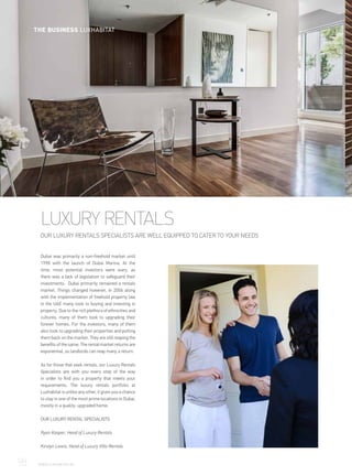 LUXURY RENTALS
OUR LUXURY RENTALS SPECIALISTS ARE WELL EQUIPPED TO CATER TO YOUR NEEDS
Dubai was primarily a non-freehold market until
1998 with the launch of Dubai Marina. At the
time, most potential investors were wary, as
there was a lack of legislation to safeguard their
investments. Dubai primarily remained a rentals
market. Things changed however, in 2006 along
with the implementation of freehold property law
in the UAE many took to buying and investing in
property. Due to the rich plethora of ethnicities and
cultures, many of them took to upgrading their
forever homes. For the investors, many of them
also took to upgrading their properties and putting
them back on the market. They are still reaping the
benefits of the same. The rental market returns are
exponential, so landlords can reap many a return.
As for those that seek rentals, our Luxury Rentals
Specialists are with you every step of the way
in order to find you a property that meets your
requirements. The luxury rentals portfolio at
Luxhabitat is unlike any other, it gives you a chance
to stay in one of the most prime locations in Dubai,
mostly in a quality, upgraded home.
OUR LUXURY RENTAL SPECIALISTS
Ryan Kasper, Head of Luxury Rentals
Kirstyn Lewis, Head of Luxury Villa Rentals
98	 WWW.LUXHABITAT.AE
THE BUSINESS LUXHABITAT
 