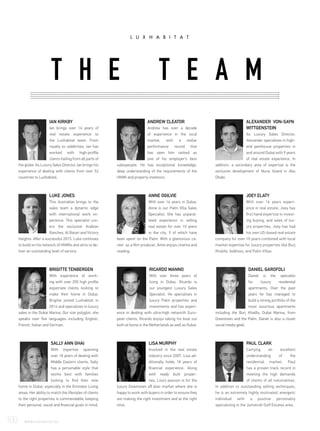 SALLY ANN GHAI
With expertise spanning
over 18 years of dealing with
Middle Eastern clients, Sally
has a personable style that
works best with families
looking to find their new
home in Dubai, especially in the Emirates Living
areas. Her ability to match the lifestyles of clients
to the right properties is commendable; keeping
their personal, social and financial goals in mind.
PAUL CLARK
Carrying an excellent
understanding of the
residential market, Paul
has a proven track record in
meeting the high demands
of clients of all nationalities.
In addition to outstanding selling techniques,
he is an extremely highly motivated, energetic
individual with a positive personality
specializing in the Jumeirah Golf Estates area.
DANIEL GAROFOLI
Daniel is the specialist
for luxury residential
apartments. Over the past
years he has managed to
build a strong portfolio of the
most luxurious apartments
including the Burj Khalifa, Dubai Marina, from
Downtown and the Palm. Daniel is also a closet
social media geek.
ALEXANDER VON-SAYN
WITTGENSTEIN
As Luxury Sales Director,
Alexander specialises in high-
end penthouse properties in
and around Dubai with 9 years
of real estate experience. In
addition, a secondary area of expertise is the
exclusive development of Nurai Island in Abu
Dhabi.
LISA MURPHY
Involved in the real estate
industry since 2007, Lisa ad-
ditionally holds 18 years of
financial experience. Along
with ready built proper-
ties, Lisa’s passion is for the
luxury Downtown off plan market where she is
happy to work with buyers in order to ensure they
are making the right investment and at the right
time.
ANDREW CLEATOR
Andrew has over a decade
of experience in the local
market, with a stellar
performance record that
has seen him ranked as
one of his employer’s best
salespeople. He has exceptional knowledge,
deep understanding of the requirements of the
HNWI and property investors.
IAN KIRKBY
Ian brings over 16 years of
real estate experience to
the Luxhabitat team. From
royalty to celebrities, Ian has
worked with high-profile
clients hailing from all parts of
the globe. As Luxury Sales Director, Ian brings his
experience of dealing with clients from over 52
countries to Luxhabitat.
ANNE OGILVIE
With over 16 years in Dubai,
Anne is our Palm Villa Sales
Specialist. She has unparal-
leled experience in selling
real estate for over 10 years
in the city, 9 of which have
been spent on the Palm. With a glamorous ca-
reer as a film producer, Anne enjoys cinema and
reading,
LUKE JONES
This Australian brings to the
sales team a dynamic edge
with international work ex-
perience. This specialist cov-
ers the exclusive Arabian
Ranches, Al Barari and Victory
Heights. After a successful 2015, Luke continues
to build on his network of HNWIs and aims to de-
liver an outstanding level of service.
JOEY ELATY
With over 16 years experi-
ence in real estate, Joey has
first hand expertise in invest-
ing buying, and sales of lux-
ury properties. Joey has had
his own US-based real estate
company for over 10 years combined with local
market expertise for luxury properties like Burj
Khalifa, Address, and Palm Villas.
RICARDO MANNO
With over three years of
living in Dubai, Ricardo is
our youngest Luxury Sales
Specialist. He specialises in
luxury Palm properties and
investments and has experi-
ence in dealing with ultra-high networth Euro-
pean clients. Ricardo enjoys taking his boat out
both at home in the Netherlands as well as Dubai.
BRIGITTE TENBERGEN
With experience of work-
ing with over 200 high profile
expatriate clients looking to
make their home in Dubai,
Brigitte joined Luxhabitat in
2014 and specializes in luxury
sales in the Dubai Marina. Our star polyglot, she
speaks over five languages.-including English,
French, Italian and German.
T H E T E A M
100	 WWW.LUXHABITAT.AE
 