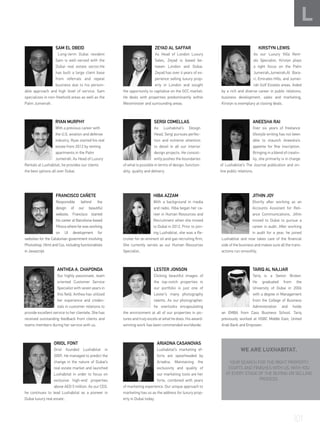 SAM EL OBEID
Long-term Dubai resident
Sam is well-versed with the
Dubai real estate sector.He
has built a large client base
from referrals and repeat
business due to his person-
able approach and high level of service. Sam
specializes in non-freehold areas as well as the
Palm Jumeirah.
ZEYAD AL SAFFAR
As Head of London Luxury
Sales, Zeyad is based be-
tween London and Dubai.
Zeyad has over 4 years of ex-
perience selling luxury prop-
erty in London and sought
the opportunity to capitalise on the GCC market.
He deals with properties predominantly within
Westminster and surrounding areas.
	 KIRSTYN LEWIS
As our Luxury Villa Rent-
als Specialist, Kirstyn plays
a tight focus on the Palm
Jumeirah,Jumeirah,Al Bara-
ri, Emirates Hills, and Jumei-
rah Golf Estates areas. Aided
by a rich and diverse career in public relations,
business development, sales and marketing,
Kirstyn is exemplary at closing deals.
SERGI COMELLAS
As Luxhabitat’s Design
Head, Sergi pursues perfec-
tion and extreme attention
to detail in all our interior
design projects. He consist-
ently pushes the boundaries
of what is possible in terms of design, function-
ality, quality and delivery.
RYAN MURPHY
With a previous career with
the U.S. aviation and defense
industry, Ryan started his real
estate from 2012 by renting
apartments in the Palm
Jumeirah. As Head of Luxury
Rentals at Luxhabitat, he provides our clients
the best options all over Dubai.
ANEESHA RAI
Over six years of freelance
lifestyle writing has not been
able to staunch Aneesha’s
appetite for fine inscription.
Bringing in a blend of creativ-
ity, she primarily is in charge
of Luxhabitat’s The Journal publication and on-
line public relations.
FRANCISCO CAÑETE
Responsible behind the
design of our beautiful
website, Francisco started
his career at Barcelona-based
Fihoca where he was working
on UI development for
websites for the Catalonian government involving
Photoshop, Html and Css, including functionalities
in Javascript.
TARIQ AL NAJJAR
Tariq is a Senior Broker.
He graduated from the
University of Dubai in 2006
with a degree in Management
from the College of Business
Administration and holds
an EMBA from Cass Business School. Tariq
previously worked at HSBC Middle East, United
Arab Bank and Empower.
L
HIBA AZZAM
With a background in media
and radio, Hiba began her ca-
reer in Human Resources and
Recruitment when she moved
to Dubai in 2012. Prior to join-
ing Luxhabitat, she was a Re-
cruiter for an eminent oil and gas recruiting firm,
She currently serves as our Human Resources
Specialist.
ANTHEA A. CHAPONDA
Our highly passionate, team
oriented Customer Service
Specialist with seven years in
this field, Anthea has utilized
her experience and creden-
tials in customer relations to
provide excellent service to her clientele. She has
received outstanding feedback from clients and
teams members during her service with us.
JITHIN JOY
Shortly after working as an
Accounts Assistant for Reli-
ance Communications, Jithin
moved to Dubai to pursue a
career in audit. After working
in audit for a year, he joined
Luxhabitat and now takes care of the financial
side of the business and makes sure all the trans-
actions run smoothly.
ARIADNA CASANOVAS
Luxhabitat’s marketing ef-
forts are spearheaded by
Ariadna. Maintaining the
exclusivity and quality of
our marketing tools are her
forte, combined with years
of marketing experience. Our unique approach to
marketing has us as the address for luxury prop-
erty in Dubai today.
ORIOL FONT
Oriol founded Luxhabitat in
2009. He managed to predict the
change in the nature of Dubai’s
real estate market and launched
Luxhabitat in order to focus on
exclusive high-end properties
above AED 5 million. As our CEO,
he continues to lead Luxhabitat as a pioneer in
Dubai luxury real estate .
WE ARE LUXHABITAT.
YOUR SEARCH FOR THE RIGHT PROPERTY
STARTS AND FINISHES WITH US, WITH YOU
AT EVERY STAGE OF THE BUYING OR SELLING
PROCESS.
LESTER JONSON
Clicking beautiful images of
the top-notch properties in
our portfolio is just one of
Lester’s many photography
talents. As our photographer,
he overlooks encapsulating
the environment at all of our properties in pic-
tures and truly excels at what he does. His award-
winning work has been commended worldwide.
101
 