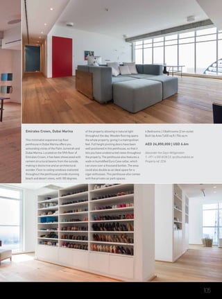 Emirates Crown, Dubai Marina
This minimalist expansive top floor
penthouse in Dubai Marina offers you
astounding vistas of the Palm Jumeirah and
Dubai Marina. Located on the 59th floor of
Emirates Crown, it has been showcased with
cement structural beams from the outside,
making it distinctive and an architectural
wonder. Floor to ceiling windows stationed
throughout the penthouse provide stunning
beach and desert views, with 180 degrees
of the property allowing in natural light
throughout the day. Wooden flooring spans
the whole property, giving it a metropolitan
feel. Full height pivoting doors have been
well positioned in this penthouse, so that it
lets you have unobstructed views throughout
the property. The penthouse also features a
walk-in humidified Euro Cave cellar, which
can store over a thousand bottles. The area
could also double as an ideal space for a
cigar enthusiast. This penthouse also comes
with five private car park spaces.
4 Bedrooms | 3 Bathrooms (2 en-suite)
Built Up Area 7,600 sq ft | 706 sq m
AED 24,850,000 | USD 6.6m
Alexander Von Sayn-Wittgenstein
T: +971 4 550 8338 | E: tpc@luxhabitat.ae
Property ref 2236
105
 