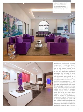 offering new cardiovascular equipment,
complete with TV, shower, and bathroom
facilities. Also on the ground floor , you will
find the most stunning of home offices.
This home office is possibly one of the best
in Dubai as it affords views of the award
winning pool area, golf course and Marina
skyline. You might not even have to leave
this fully-equipped office as it also has its
own bathroom facilities. Completing the
ground floor are the two kitchen areas; one
for family dining and the other - a large
bespoke commercial stainless steel kitchen,
offering all a professional chef could require.
Be prepared to gain brownie points with your
guests as you will undoubtedly win ‘Host of
the year’ with this house. You additionally
can find your very own wine cellar in this
house, which you can use in order to be fully
equipped in order to serve your guests.
Reach the first floor via either the grand
open staircase or private elevator in order
to encounter 5 large double suites, each
with their own walk in closets and en-suite
bath and shower rooms. Created in a simple
elegant style, the suites host private terracing
and balconies that beckon views of the golf
9
SPACE AND LIGHT
An abundance of natural light is
allowed to cascade into the villa that
connect the majestic yet welcoming
interiors to the lush landscaped
gardens beyond.
 