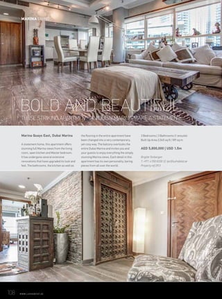 THESE STRIKING APARTMENTS IN DUBAI MARINA MAKE A STATEMENT.
108	 WWW.LUXHABITAT.AE
Marina Quays East, Dubai Marina
A statement home, this apartment offers
stunning full Marina views from the living
room, open kitchen and Master bedroom.
It has undergone several extensive
renovations that have upgraded its look and
feel. The bathrooms, the kitchen as well as
the flooring in the entire apartment have
been changed into a very contemporary,
yet cosy way. The balcony overlooks the
entire Dubai Marina and invites you and
your guests to enjoy everything the simply
stunning Marina views. Each detail in this
apartment has its own personality, baring
pieces from all over the world.
3 Bedrooms | 3 Bathrooms (1 ensuite)
Built Up Area 2,045 sq ft | 189 sq m
AED 5,800,000 | USD 1.5m
Brigitte Tenbergen
T: +971 4 550 8338 | E: tpc@luxhabitat.ae
Property ref 2913
BOLD AND BEAUTIFUL
MARINA LIVING
 