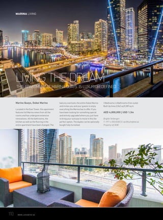 WITH ITS SLICK, EDGY INTERIOR AND ENVIABLE LOCATION, THIS LARGE
APARTMENT IN DUBAI MARINA SAYS ‘THE SKY’S THE LIMIT’
LIVE THE HIGH LIFEWITH ITS SLICK, EDGY INTERIOR AND ENVIABLE LOCATION, THIS LARGE
APARTMENT IN DUBAI MARINA SAYS ‘THE SKY’S THE LIMIT’
LIVE THE HIGH LIFEWITH ITS SLICK, EDGY INTERIOR AND ENVIABLE LOCATION, THIS LARGE
APARTMENT IN DUBAI MARINA SAYS ‘THE SKY’S THE LIMIT’
LIVE THE HIGH LIFEWITH ITS SLICK, EDGY INTERIOR AND ENVIABLE LOCATION, THIS LARGE
APARTMENT IN DUBAI MARINA SAYS ‘THE SKY’S THE LIMIT’
LIVE THE HIGH LIFEWITH ITS SLICK, EDGY INTERIOR AND ENVIABLE LOCATION, THIS LARGE
APARTMENT IN DUBAI MARINA SAYS ‘THE SKY’S THE LIMIT’
WITH ITS SLICK, EDGY INTERIOR AND ENVIABLE LOCATION, THIS LARGE
APARTMENT IN DUBAI MARINA SAYS ‘THE SKY’S THE LIMIT’
THIS APARTMENT AT MARINA QUAYS IS LUXURY REDEFINED.
Marina Quays, Dubai Marina
Located in the East Tower, this apartment
features full Marina views from all the
rooms and has undergone extensive
renovations. All the bathrooms, the
kitchen as well as the flooring in the
entire apartment have been changed. The
balcony overlooks the entire Dubai Marina
and invites you and your guests to enjoy
everything the Marina has to offer. If you
have been looking for something special
and entirely upgraded where you just have
to bring your suitcase to move in this the
perfect option. The duplex can be optionally
bought fully furnished.
3 Bedrooms | 4 Bathrooms (3 en-suite)
Built Up Area 2,042 sq ft |189 sq m
AED 4,800,000 | USD 1.3m
Brigitte Tenbergen
T: +971 4 550 8338 | E: tpc@luxhabitat.ae
Property ref 3038
LIVING THE DREAM
110	 WWW.LUXHABITAT.AE
MARINA LIVING
 
