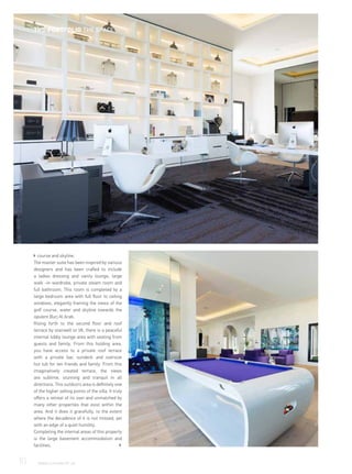 course and skyline.
The master suite has been inspired by various
designers and has been crafted to include
a ladies dressing and vanity lounge, large
walk -in wardrobe, private steam room and
full bathroom. This room is completed by a
large bedroom area with full floor to ceiling
windows, elegantly framing the views of the
golf course, water and skyline towards the
opulent Burj Al Arab.
Rising forth to the second floor and roof
terrace by stairwell or lift, there is a peaceful
internal lobby lounge area with seating from
guests and family. From this holding area,
you have access to a private roof terrace
with a private bar, sundeck and oversize
hot tub for ten friends and family. From this
imaginatively created terrace, the views
are sublime, stunning and tranquil in all
directions. This outdoors area is definitely one
of the higher selling points of the villa. It truly
offers a retreat of its own and unmatched by
many other properties that exist within the
area. And it does it gracefully, to the extent
where the decadence of it is not missed, yet
with an edge of a quiet humility.
Completing the internal areas of this property
is the large basement accommodation and
facilities.
10	 WWW.LUXHABITAT.AE
THE PORTFOLIO THE SPACE
 
