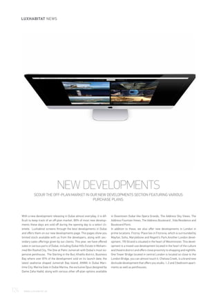 With a new development releasing in Dubai almost everyday, it is dif-
ficult to keep track of an off-plan market. 80% of most new develop-
ments these days are sold off during the opening day to a select cli-
entele. Luxhabitat screens through the best developments in Dubai
and offers them on our new developments page. This pages show you
limited stock available with us from the developers, along with sec-
ondary sales offerings given by our clients. This year, we have offered
sales in various parts of Dubai, including Dubai Hills Estate in Moham-
med Bin Rashid City, The One at Palm Jumeirah with Dubai's most ex-
pensive penthouse, The Sterling in the Burj Khalifa district, Business
Bay where over 81% of the development sold on its launch date; the
latest seahorse shaped Jumeirah Bay Island, ANWA in Dubai Mari-
time City, Marina Gate in Dubai Marina, the exclusive Opus designed by
Dame Zaha Hadid, along with various other off-plan options available
in Downtown Dubai like Opera Grands, The Address Sky Views. The
Address Fountain Views, The Address Boulevard , Vida Residence and
Boulevard Point.
In addition to these, we also offer new developments in London in
prime locations. Fitzroy Place lies in Fitzrovia, which is surrounded by
Mayfair, Soho, Marylebone and Regent’s Park.Another London devel-
opment, 190 Strand is situated in the heart of Westminster. This devel-
opment is a mixed-use development located in the heart of the culture
and theatre district and offers close proximity to shopping and nightlife.
One Tower Bridge located in central London is located so close to the
London Bridge, you can almost touch it. Chelsea Creek, is a brand new
dockside development that offers you studio, 1, 2 and 3 bedroom apart-
ments as well as penthouses.
NEW DEVELOPMENTS
SCOUR THE OFF-PLAN MARKET IN OUR NEW DEVELOPMENTS SECTION FEATURING VARIOUS
PURCHASE PLANS.
124	 WWW.LUXHABITAT.AE
LUXHABITAT NEWS
 