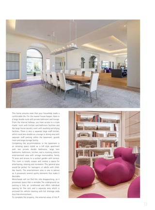 This home ensures even that your househelp leads a
comfortable life. For the master house keeper, there is
a large double suite with private bathroom and lounge.
From the internal hallway, you have access to a triple
maids’ room with kitchen and bathroom facilities and
the large house laundry room with washing and drying
facilities. There is also a separate large staff kitchen,
which could also double as a lounge or dining area with
separate staff parking within the basement, guards
room and large storage facility.
Completing the accommodation in the basement is
an amazing space styled as a loft style apartment
with two private double bedrooms, large twin
bedrooms, bathroom, kitchen, and a stunning eclectic
entertainment area with vintage memorabilia, family
TV area and access to a sunken garden with terrace.
This room is totally unique and creates a space for
entertaining, relaxing and recreation. This general area
would be perfect for teenagers or adults with child-
like hearts. The entertainment area is one to admire
as it possesses several quirky elements that make it
desirable.
Motorheads will not find this villa disappointing, as it
possesses space that is enviable.The underground car
parking is fully air conditioned and offers individual
spacing for five cars and a separate area which is
enclosed for vehicle cleaning with full drainage anda
dust free-environment.
To complete the property, the external areas of this
13
 