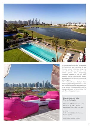 villa have been landscaped and designed
for family living and entertaining. A fully
functional outdoor kitchen and dining area
and sunbathing deck encompass the award
winning private pool, incorporating
underwater speakers for sub aqua audio
pleasure. There is also an outdoor shower
andseparateexternalbathroomincorporating
a changing area.
The direct golf course frontage offers
tranquillity and soothing water views to a lake
with your eyes being drawn down the fairway
of the 18th hole of the Montgomery course to
the stunning vistas of the Marina skyline. This
villa offers a lifestyle like no other.
E Sector, Emirates Hills
Price on Application
9 Bedrooms | 9 Bathrooms (8 en-suite)
Plot size: 32,291 sq ft | 2,999 sq.m.
Approximately 37,673 sq ft | 3,500 sq.m.
Ian Kirkby
T +971 4 550 8338 | E: tpc@luxhabitat.ae
Property ref 2772
Image credits: Sebastian Tontsch
15
 