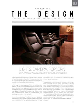 ID
LIGHTS, CAMERA, POPCORN
NOW THAT NETFLIX IS AVAILABLE IN DUBAI, TAKE YOUR CINEMA EXPERIENCE HOME
Cinema has always been an obsession in the UAE. The pure success of
the Dubai International Film Festival (DIFF) is testament to this. When
you are not perusing the art film circuit and just want to enjoy a film at a
luxury home, you need an unparalleled experience.
So first things first, where do you start? Let’s start with the kind of
ambience you want to create, whether it is a massive cinema for 15
and more people or something a little more personal that accomodates
your family, We find that most of our UHNW clients always opt for the
bigger and better. Besides this, the seating should be luxuriant and
plush to match your house, enabling you to sink in and truly enjoy
everything in the comforts of your own home.
However, the most paramount is the basics, the type of video quality
and screening as well as the audio system. You need to create a cinema
experience that is better, if not replicated by the gold class offered by
most cinemas in Dubai. And you need to do it in exemplary style .Which
is where Platinum Vision comes in.
The brand offers everything from start to finish starting with the right
family room cinema projection systems incorporating 5.1 surround
sound, astounding your audience by a discrete in-ceiling drop down
screen, as well as putting everything you desire in order to customise
a dedicated home theatre room to enthrall you and your audience. The
brand offers a range of services outside just your home entertainment
systems;itisanindustryleaserincreatingthemostsubtleanddiscrete
integrated technology with some innovative smart home systems.
This involves full lighting control (very much akin to a cinema), multi-
room music and more. Their showroom in Umm Suqueim offers a
quintessential cinema experience firsthand.
Platinum Vision, Unit 1145, Dubai Investment Park; 04 88 59 568;
www.pv.ae
A R C H I T E C T U R E A N D D E S I G N H O M E T E C H N O L O G Y F U R N I T U R E L I G H T I N G
T H E D E S I G N
17
 