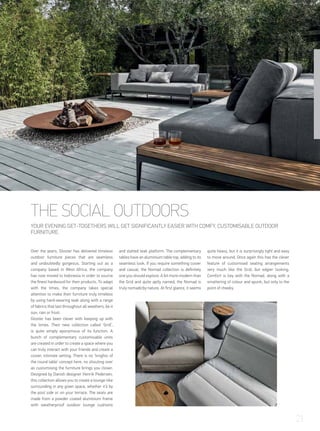 THE SOCIAL OUTDOORS
YOUR EVENING GET-TOGETHERS WILL GET SIGNIFICANTLY EASIER WITH COMFY, CUSTOMISABLE OUTDOOR
FURNITURE.
Over the years, Gloster has delivered timeless
outdoor furniture pieces that are seamless
and undoubtedly gorgeous. Starting out as a
company based in West Africa, the company
has now moved to Indonesia in order to source
the finest hardwood for their products. To adapt
with the times, the company takes special
attention to make their furniture truly timeless
by using hard-wearing teak along with a range
of fabrics that last throughout all weathers, be it
sun, rain or frost.
Gloster has been clever with keeping up with
the times. Their new collection called ‘Grid’,
is quite simply eponymous of its function. A
bunch of complementary customisable units
are created in order to create a space where you
can truly interact with your friends and create a
cosier, intimate setting. There is no ‘knights of
the round table’ concept here, no shouting over
as customising the furniture brings you closer.
Designed by Danish designer Henrik Pedersen,
this collection allows you to create a lounge-like
surrounding in any given space, whether it’s by
the pool side or on your terrace. The seats are
made from a powder coated aluminium frame
with weatherproof outdoor lounge cushions
and slatted teak platform. The complementary
tables have an aluminium table top, adding to its
seamless look. If you require something cosier
and casual, the Nomad collection is definitely
one you should explore. A bit more modern than
the Grid and quite aptly named, the Nomad is
truly nomadicby nature. At first glance, it seems
quite heavy, but it is surprisingly light and easy
to move around. Once again this has the clever
feature of customised seating arrangements
very much like the Grid, but edgier looking.
Comfort is key with the Nomad, along with a
smattering of colour and spunk, but only to the
point of cheeky.
21
 