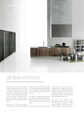 DESIGN KITCHENS
BOFFI’S APRILE RANGE OF KITCHENS GOES BACK TO BASICS.
Designed to bring out the natural elements
in kitchen materials, Boffi has come out with
a collection called ‘Aprile’. Using treated
wood finishes, stainless steel and stone,
Boffi uses its innovative design principles
in order to create a unique kitchen concept.
The extractor hoods are designed to let in
optimum ventilation in order to create an
ideal social kitchen concept, without offensive
odours.
This kitchen is a mix of the old and the
modern, with the breakfast bar featuring solid
wood that is mounted on stainless steel legs.
You can choose from different suspended wall
units with open face or sliding doors; enabling
you to customise your kitchen and make it
your own.
The kitchen is planned using new treated
wood finishes, stainless steel and stone in
different thicknesses, which creates new
solutions for worktops and peninsular eating
areas.
Extractor hoods use an innovative externally
vented system, and the project is further
complemented by stainless steel legs on
breakfast bar tops in solid wood. Suspended
wall units are available with open face or
sliding door options, with integrated lighting
and available in different finishes, or can be
used between worktop and bar top.
The project uses standard existing
specifications and sizing for the carcasses,
with the benefits this brings for unified
modular integration. The bearing structure:
units are melamine-coated open-pore grey-
22	 WWW.LUXHABITAT.AE
THE DESIGN
 