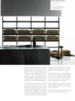 graphite oak or silk white. The handle is inserted in
side or upper door edge thickness.The customised or
fixed-sized insets (with small or big sink, countertop
waste chute, let us add...no more chunky bits in the
sink!) have a back area equipped with knives holder,
containers with cover and electrical sockets.It is
possible to use semi- or flush-mounted hobs and
sinks on worktops in Corianor welded hobs and sinks
onstainless steel tops. In addition to this, you are given
various options of basins, grids and chopping boards.
In 2012, Boffi Soho offered worktops in white Corian
and very thin stainless steel, as well as doors of
different width and thickness made of solid staves
treated with oil. The idea of a modular kitchen is
emphasised with the framework interiors which have
either an anthracite or a graphite oak wood. The woody
veneers and finishes are exemplary, creating a feeling
of warmth and hospitality The sinks are designed to
accommodate various accessories such as a grill and
chopping board. The oil-treated doors can be made of
solid wood rods in several widths so that it creates a
3D effect on the handles that are built into the door.
Designed by Pierro Lissoni, the renowned designer
and founder of Lissoni Associati in 1986. He regularly
works with top-notch brands such as Boffi, Cassina,
Porro and Tecno. This kitchen series is classically
Lissoni, baring minimalism at its best; along with a
hint of nature embedded in stone and wood.
Timeless design are what will make this particular
Boffi kitchen perfect for every home. It offers you extra
shelves for utilities and so much more in terms of
getting rid of the clutter.
Boffi is available at Purity, Design District (D3). Building
8, 1st floor, office 102/ 103. Downtown Dubai.	
VERSATILE
ELEMENTS
Boffi’s Aprile range features the
best of the best in customiseable
kitchens, yet retaining warmth.
23
 