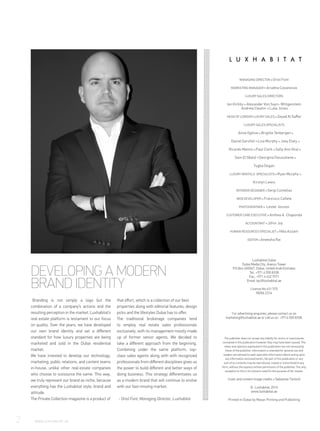 DEVELOPING A MODERN
BRAND IDENTITY
Branding is not simply a logo but the
combination of a company’s actions and the
resulting perception in the market. Luxhabitat’s
real estate platform is testament to our focus
on quality. Over the years, we have developed
our own brand identity and set a different
standard for how luxury properties are being
marketed and sold in the Dubai residential
market.
We have invested to develop our technology,
marketing, public relations, and content teams
in-house, unlike other real-estate companies
who choose to outsource the same. This way,
we truly represent our brand as niche, because
everything has the Luxhabitat style, brand and
attitude.
The Private Collection magazine is a product of
that effort, which is a collection of our best
properties along with editorial features, design
picks and the lifestyles Dubai has to offer.
The traditional brokerage companies tend
to employ real estate sales professionals
exclusively, with its management mostly made
up of former senior agents. We decided to
take a different approach from the beginning.
Combining under the same platform, top-
class sales agents along with with recognized
professionals from different disciplines gives us
the power to build different and better ways of
doing business. This strategy differentiates us
as a modern brand that will continue to evolve
with our fast-moving market.
- Oriol Font, Managing Director, Luxhabitat
MANAGING DIRECTOR Oriol Font
MARKETING MANAGER Ariadna Casanovas
LUXURY SALES DIRECTORS
Ian Kirkby Alexander Von Sayn- Wittgenstein
Andrew Cleator Luke Jones
HEAD OF LONDON LUXURY SALES Zeyad Al Saffar
LUXURY SALES SPECIALISTS
Anne Ogilvie Brigitte Tenbergen
Daniel Garofoli Lisa Murphy Joey Elaty
Ricardo Manno Paul Clark Sally Ann Ghai
Sam El Obeid Georgina Owusuhene
Tugba Dogan
LUXURY RENTALS SPECIALISTS Ryan Murphy
Kirstyn Lewis
INTERIOR DESIGNER Sergi Comellas
WEB DEVELOPER Francisco Cañete
PHOTOGRAPHER Lester Jonson
CUSTOMER CARE EXECUTIVE Anthea A. Chaponda
ACCOUNTANT Jithin Joy
HUMAN RESOURCES SPECIALIST Hiba Azzam
EDITOR Aneesha Rai
Luxhabitat Dubai
Dubai Media City, Arenco Tower
P.O.Box 450047, Dubai, United Arab Emirates
Tel.: +971 4 550 8338
Fax.: +971 4 432 7971
Email: tpc@luxhabitat.ae
Licence No 631 575
RERA 2316
For advertising enquiries, please contact us on
marketing@luxhabitat.ae or call us on +9714 550 8338.
The publisher does not accept any liability for errors or inaccuracies
contained in this publication however they may have been caused. The
views and opinions expressed in this publication are not necessarily
those of the publisher. Information is intended for general use and
readers are advised to seek specialist information before acting upon
any information enclosed herein. No part of this publication or any
part of its contents may be reproduced, copied or transmitted in any
form, without the express written permission of the publisher. The only
exception to this is for extracts used for the purpose of fair review.
Cover and content image credits Sebastian Tontsch
© Luxhabitat, 2016
www.luxhabitat.ae
Printed in Dubai by Masar Printing and Publishing
2	 WWW.LUXHABITAT.AE
 