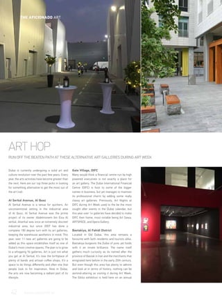 ART HOP
RUN OFF THE BEATEN PATH AT THESE ALTERNATIVE ART GALLERIES DURING ART WEEK
Dubai is currently undergoing a solid art and
culture revolution over the past few years. Every
year, the arts activities have become greater than
the next. Here are our top three picks in looking
for something alternative to get the most out of
the art trail:
	
Al Serkal Avenue, Al Quoz
Al Serkal Avenue is a venue for quirkers. An
unconventional setting in the industrial area
of Al Quoz, Al Serkal Avenue was the prime
project of its owner Abdelmonem bin Eisa Al
serkal. Alserkal was once an extremely discreet
industrial area, but since 2007 has done a
complete 180 degree turn with its art galleries,
keeping the warehouse aesthetics in mind. This
year, over 11 new art galleries are going to be
added as this space establishes itself as one of
Dubai’s most creative spaces. The plan is to grow
to a whopping 94 galleries. Art is just not what
you get at Al Serkal. It’s now the birthplace of
plenty of bands and artisan coffee shops. It’s a
space to do things differently and often one that
people look to for inspiration. Now in Dubai,
the arts are now becoming a radiant part of its
lifestyle.
Gate Village, DIFC
Many would think a financial centre run by high
powered executives is not exactly a place for
an art gallery. The Dubai International Financial
Centre (DIFC) is host to some of the bigger
names in business, but yet manages to maintain
its professional charm by adding some really
classy art galleries. Previously, Art Nights at
DIFC during Art Week used to the be the most
sought after events in the Dubai calendar, but
this year over 14 galleries have decided to make
DIFC their home, most notable being Art Sawa,
ARTSPACE, and Opera Gallery.
Bastakiya, Al Fahidi District
Located in Old Dubai, this area remains a
favourite with both residents and tourists alike.
Bastakiya burgeons the Dubai of yore; yet holds
with it an innate brilliance. The name itself
gathers much curiosity as its named after the
province of Bastak in Iran and the merchants that
emigrated here before in the early 20th century.
But even though this area has plenty to admire
and look at in terms of history, nothing can be
asmind-altering as visiting it during Art Week.
The Sikka exhibition is held here on an annual
42	 WWW.LUXHABITAT.AE
THE AFICIONADO ART
 