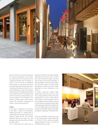 basis, but the focus is one on contemporary
art. The pure juxtaposition of this makes
you realise how far this country has come
in leaps and bounds since its inception in
1978. It’s one of the few art exhibitions
which focuses on local talents. Each piece
is actually made by Emirati and local artists.
Considering how diverse the UAE is, it is a
visual masterpiece in itself. The exhibition
truly expresses the melting pot that is Dubai
in every nook and corner. The exhibition has
come far and wide in representing its art
since its inception in 2011. Recently, it has
started to include several master classes,
outdoor film screenings, workshops, live
concerts, cultural events and more.
ArtBus
If you want to experience the full brunt
of Art Week in Dubai, the ArtintheCity’s
ArtBus returns from 17 - 19 March 2016, in
collaboration with the Dubai Culture & Arts
Authority (Dubai Culture), the Emirate’s
dedicated authority for culture, arts, and
heritage, and under the portfolio of Dubai
Art Season 2016.
This is, hands down the easiest way to
experience Art Dubai in a fun way with fellow
enthusiasts. The art bus is now in its tenth
year and has become hugely successful
over the years, with several particpants. It
offers passengers a diverse view of Dubai’s
arts and culture scene, with three routes
each taking in a distinct arts area in Dubai,
specifically the ones mentioned in this
article. T
he ArtBus commission initiative offers
locally based artists the chance to work
with a unique exhibition format, whilst also
enabling them to reach a wide audience
across Dubai. The bus will depart from the
first roundabout at Souk Madinat Jumeirah
at 10am and return at approximately 5-6pm
where passengers will have the opportunity
to visit Art Dubai. Make sure you plan your
day well as Art Dubai closes to the public
at 6:30pm on Saturday, 19th March 2016.
If you are interested in booking your seat
on the ArtBus please contact ArtintheCity
on +9714 341 7303 or email community@
thejamjardubai.com Tickets are priced at
AED 50 per person, per day.
43
 