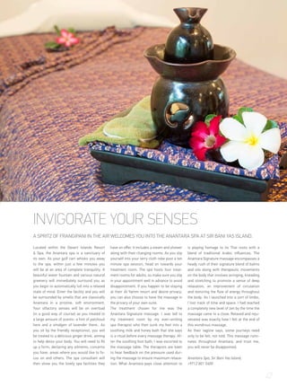INVIGORATE YOUR SENSES
A SPRITZ OF FRANGIPANI IN THE AIR WELCOMES YOU INTO THE ANANTARA SPA AT SIR BANI YAS ISLAND.
Located within the Desert Islands Resort
& Spa, the Anantara spa is a sanctuary of
its own. As your golf cart whisks you away
to the spa, within just a few minutes you
will be at an area of complete tranquility. A
beautiful water fountain and various natural
greenery will immediately surround you as
you begin to automatically lull into a relaxed
state of mind. Enter the facility and you will
be surrounded by smells that are classically
Anantara in a pristine, soft environment.
Your olfactory senses will be on overload
(in a good way of course) as you treated to
a large amount of scents- a hint of patchouli
here and a smidgen of lavender there.. As
you sit by the friendly receptionist, you will
be treated to a delicious ginger drink, aiming
to help detox your body. You will need to fill
up a form, declaring any ailments, concerns
you have, areas where you would like to fo-
cus on and others. The spa consultant will
then show you the lovely spa facilities they
have on offer. It includes a steam and shower
along with their changing rooms. As you slip
yourself into your terry cloth robe post a ten
minute spa session, head on towards your
treatment room. The spa hosts four treat-
ment rooms for adults, so make sure you slip
in your appointment well in advance to avoid
disappointment. If you happen to be staying
at their Al Yamm resort and desire privacy,
you can also choose to have the massage in
the privacy of your own suite.
The treatment chosen for me was the
Anantara Signature massage. I was led to
my treatment room by my ever-smiling
spa therapist who then sunk my feet into a
soothing milk and honey bath that she says
is a ritual before every massage therapy. Af-
ter the soothing foot bath, I was escorted to
the massage table. The therapists are keen
to hear feedback on the pressure used dur-
ing the massage to ensure maximum relaxa-
tion. What Anantara pays close attention to
is playing homage to its Thai roots with a
blend of traditional Arabic influences. The
Anantara Signature massage encompasses a
heady rush of their signature blend of balms
and oils along with therapeutic movements
on the body that involves wringing, kneading
and stretching to promote a sense of deep
relaxation, an improvement of circulation
and restoring the flow of energy throughout
the body. As I launched into a sort of limbo,
I lost track of time and space. I had reached
a completely new level of zen by the time the
massage came to a close. Relaxed and reju-
venated was exactly how I felt at the end of
this wondrous massage.
As their tagline says, some journeys need
only to be felt, not told. This message rumi-
nates throughout Anantara, and trust me,
you will never be disappointed.
Anantara Spa, Sir Bani Yas Island,
+9712 801 5400
47
 