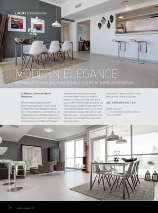 REFINED UPGRADES AND FUNCTIONAL LAYOUTS AT THESE APARTMENTS
MODERN ELEGANCE
Al Bateen, Jumeirah Beach
Residence
Floor to ceiling windows that offer
uninterrupted panoramic views, rooms
flooded with brilliant daylight as well as a
sense of boundlessness and freedom are all
notable points at this Al Bateen apartment
Close proximity to such iconic entertainment
developments as The Walk and The Beach
along with their world class facilities
represents beach living at its simplest
and best. The spacious living room with a
balcony offers mesmerizing views of the sea
and the popular shopping strip. Its off-white
stylish yet cosy kitchen invites you to create
some delicious recipes. The large en-suite
bedroom and en - suite guest bedroom and
a laundry room complete this house with a
functional layout.
2 Bedrooms | 3 Bathrooms (2 en-suite)
Built Up Area 1,669 sq ft | 155 sq m
AED 5,800,000 | USD 1.5m
Brigitte Tenbergen
T: +971 4 550 8338 | E: tpc@luxhabitat.ae
Property ref 3088
56	 WWW.LUXHABITAT.AE
LUXURY CONDOMINIUMS
 