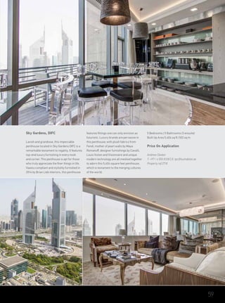 Sky Gardens, DIFC
Lavish and grandiose, this impeccable
penthouse located in Sky Gardens DIFC is a
remarkable testament to regality. It features
top-end luxury furnishing in every nook
and corner. This penthouse is apt for those
who truly appreciate the finer things in life.
Vaastu compliant and stylishly furnished in
2014 by Brian Lieb interiors, this penthouse
features fittings one can only envision as
futuristic. Luxury brands are pervasive in
this penthouse; with plush fabrics from
Fendi, mother of pearl walls by Maya
Romanoff, designer furnishings by Cavalli,
Louis Vuiton and Visionnaire and unique
modern technology are all meshed together
to adorn this 5,404 square feet penthouse,
which is testament to the merging cultures
of the world.
5 Bedrooms | 5 Bathrooms (3 ensuite)
Built Up Area 5,404 sq ft | 502 sq m
Price On Application
Andrew Cleator
T: +971 4 550 8338 | E: tpc@luxhabitat.ae
Property ref 2718
59
 
