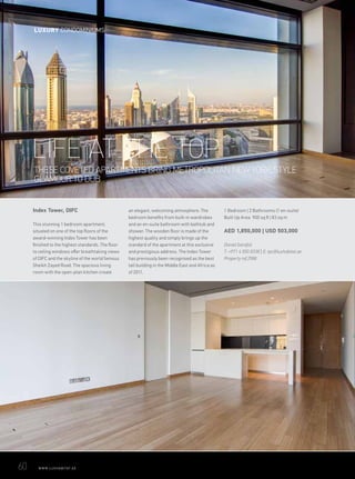 Index Tower, DIFC
This stunning 1 bedroom apartment,
situated on one of the top floors of the
award-winning Index Tower has been
finished to the highest standards. The floor
to ceiling windows offer breathtaking views
of DIFC and the skyline of the world famous
Sheikh Zayed Road. The spacious living
room with the open-plan kitchen create
an elegant, welcoming atmosphere. The
bedroom benefits from built-in wardrobes
and an en-suite bathroom with bathtub and
shower. The wooden floor is made of the
highest quality and simply brings up the
standard of the apartment at this exclusive
and prestigious address. The Index Tower
has previously been recognised as the best
tall building in the Middle East and Africa as
of 2011.
1 Bedroom | 2 Bathrooms (1 en-suite)
Built Up Area 900 sq ft | 83 sq m
AED 1,850,000 | USD 503,000
Daniel Garofoli
T: +971 4 550 8338 | E: tpc@luxhabitat.ae
Property ref 2988
LIFE AT THE TOP
THESE COVETED APARTMENTS BRING METROPOLITAN NEW YORK STYLE
GLAMOUR TO DUBAI
60	 WWW.LUXHABITAT.AE
LUXURY CONDOMINIUMS
 