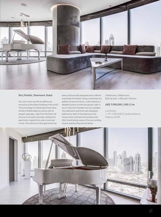 Burj Khalifa, Downtown Dubai
You can’t come up with an address as
exclusive as the tallest building in the world.
This stunningly furnished apartment does
the Burj Khalifa address justice with its
elegant upgrades, right from the floors all
the way to its wall coverings; making this
apartment original from every nook and
corner. The interiors of this apartment has
been professionally designed and is offered
exquisitely furnished. Using a contemporary
palette of natural colours, it also features a
delightful piano to entertain guests right in
your living room besides two very sizeable
chic bedrooms and three well-designed
bathrooms. Both of the bedrooms and
living rooms overlook the fountains and
offer breathtaking views of the surrounding
skyline and bustling activity below.
2 Bedrooms | 3 Bathrooms
Built Up Area 1,600 sq ft | 148 sq m
AED 7,950,000 | USD 2.1m
Lisa Murphy
T: +971 4 550 8338 | E: tpc@luxhabitat.ae
Property ref 2783
61
 