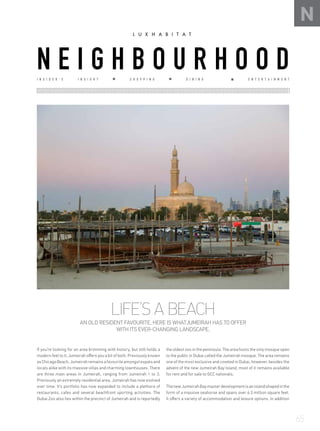 LIFE’S A BEACH
AN OLD RESIDENT FAVOURITE, HERE IS WHATJUMEIRAH HAS TO OFFER
WITH ITS EVER-CHANGING LANDSCAPE.
If you’re looking for an area brimming with history, but still holds a
modern feel to it, Jumeirah offers you a bit of both. Previously known
as Chicago Beach, Jumeirah remains a favourite amongst expats and
locals alike with its massive villas and charming townhouses. There
are three main areas in Jumeirah, ranging from Jumeirah 1 to 3.
Previously an extremely residential area, Jumeirah has now evolved
over time. It’s portfolio has now expanded to include a plethora of
restaurants, cafes and several beachfront sporting activities. The
Dubai Zoo also lies within the precinct of Jumeirah and is reportedly
the oldest zoo in the peninsula. The area hosts the only mosque open
to the public in Dubai called the Jumeirah mosque. The area remains
one of the most exclusive and coveted in Dubai, however, besides the
advent of the new Jumeirah Bay Island, most of it remains available
for rent and for sale to GCC nationals.
ThenewJumeirahBaymasterdevelopmentisanislandshapedinthe
form of a massive seahorse and spans over 6.3 million square feet.
It offers a variety of accommodation and leisure options. In addition
N
I N S I D E R ’ S I N S I G H T S H O P P I N G D I N I N G E N T E R T A I N M E N T
N E I G H B O U R H O O D
65
 