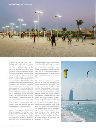 it offers high rise apartments, villas, a
boutique resort, and a marina. The beach
club will reportedly be a sought-after high-
end venue for events. In addition to this,
the marina will allow you to secure berths
for yachts and enjoy sophisticated modern
facilities. The island will be directly accessible
via Jumeirah Beach Road once completed
through a 300m bridge. The island will
feature a seven star Bulgari Hotel which is
due for completion in 2018. It will feature 100
rooms and suites in the main hotel buildings,
alongside 20 hotel villas and a marina. The
marine complex will cover an area of 1.7
million square feet. The residents of Jumeirah
Bay Island (also known as Jumana Island) will
enjoy breath-taking views of the Arabian Gulf
and the Dubai skyline with the famous Burj
Khalifa. A perfect location for the discerning,
the island offers a luxury leisure lifestyle all
year round, with each home-owner on the
island having access to his own private beach.
Over 127 plots are available for sale at this
landmark island, with villas that have been
embellished with a contemporary finish.
Jumeirah offers the perfect space for family
living, especially with the access to the beach,
shopping and restaurants. Previously, there
used to be a Jumeirah Beach Park, but that
has now given way to the Dubai Water Canal
project. But there is no need to be deterred, as
Jumeirah provides so much more. The Burj Al
Arab, which is the world’s only 7-star hotel
lies as a beacon for the Jumeirah area located
just adjacent to the Jumeirah Beach hotel.
Besides the great beach activities the hotel
offers close by, it is also home to Mahiki, a
high-end Polynesian bar as well as Jamie’s
Italian restaurant by celebrity chef Jamie
Oliver.
Kite Beach is another new resident
favourite, as it has now emerged as the
perfect destination for watersports. From
windsurfing to to kite surfing (now you
know how the beach gets its name), it offers
you various options to enjoy the rippling
waters. Don’t miss the daily art dose by artist
Nathaniel Alapide who weaves wonderful
sand canvases. Kite Beach also hosts a soft
running track that runs throughout the beach.
There’s plenty of beachside volleyball and
trampolines for both adults and kids alike
to enjoy themselves. Besides this, they have
various restaurants and dining options by the
beach. Salt, a resident favourite food truck
now has a permanent place on Kite Beach.
Dig in to their delicious chicken Cheetos
burgers, which are their specialty along
with Lotus shakes. If you are looking for
something more local, don’t miss the seafood
at Bu Qtair, where you get the freshest fried
fish without the trimmings.
66	 WWW.LUXHABITAT.AE
NEIGHBOURHOOD JUMEIRAH
 