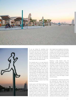 67
If you are looking for something more
luxurious, the Burj Al Arab is not very far away.
The world’s only seven star hotel offers you
a plethora of dining options to choose from,
out of which the Skyview Bar offers the most
delightful views. If you want to be pampered,
the Burj Al Arab also offers the Talise Spa,
which is perched 150m above sea level.
The Jumeirah area is in no way lacking for
its retail options. Amongst its malls, Mercato
possesses an Italian finesse throughout its
interiors. Besides this, the Village Mall is a
Mediterranean-influenced mall, with fresh
and spunky high-end fashion stores such as
S*uce, Rampage and Oxbow street. Another
charming option is the Galleria Mall on Al Wasl
road which offers you a plethora of both retail
and dining options. The most popular store
here worth looking at and unique is Valley
Dez. This expansive store hosts more than 35
designer labels, with the season’s most trendy
ensembles on display.
Another option is CITY WALK by Meraas. For
those that enjoy the ‘street mall’ concept,
this is definitely one of the places you should
explore. CITY WALK is a premium outdoor
concept by Meraas that offers an urban lifestyle
experience with its unique mix of 52 retail
and upscale gourmet outlets. Strategically
located in upscale Jumeirah at the junction of
Al Wasl and Al Safa Road and flanked by the
city’s original luxury residential communities,
it houses a mix of global brands and original
concepts, some of them launched in the region
for the first time. Set against the backdrop of
Dubai’s sprawling skyline, CITY WALK is an
exciting value addition to the city’s burgeoning
retail and F&B landscape.
Featuring a lively dynamic venue, the
destination concept generously combines
retail offerings from high-end beauty, jewelry
and fashion concepts as well as home décor
outlets. Big names in fashion step up the
glamour quotient here. In addition to this, they
just launched a new phase recently adding to
their portfolio of retail and dining outlets. CITY
WALK’s bestselling points are its chic outdoor
ambience and family-friendly environment that
allow visitors to meet and mingle no matter
what the occasion.
It is fundamentally a community space where
the community can simply ‘hang out’ and
share fun experiences without the rigors of
a hectic visit to a shopping mall. A perfect
destination for business meetings and coffee
mornings, the concept blends street café
culture with high-end dining, this bustling
public promenade is the perfect destination
to meet, socialize and network. The venue is a
platform for regular events, art exhibitions and
a range of entertainment - making it the ideal
destination for fresh and dynamic experiences.
 