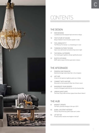 THE DESIGN
NEW DESIGNS
Luxhabitat launches bespoke high-end interior design
17
THE FUTURE OF SOUND
Bang & Olufsen’s most innovative speaker to date
18
THE LONGUE OF IT
The PK24 by Fritz Hansen is a chaiselongue to covet
19
THINKING OUTSIDE THE BOX
Italy’s most well-known luminaires bring more to light
20
THE SOCIAL OUTDOORS
Your evening get-togethers will get significantly easier
21
RUSTIC KITCHENS
Boffi’s Aprile range of kitchens goes back to basics
22
THE AFICIONADO
PANERAI AND PANACHE
Maritime heritage meets Italian flair in this timepiece
41
ART HOP
A twist on the typical art galleries greet you in Dubai
42
CONNECT WITH NATURE
Disconnect at the Anantara Sir Bani Yas Al Yamm resort
44
INVIGORATE YOUR SENSES
A spritz of frangipani welcomes you into the Anantara Spa
47
URBAN SANCTUARY
The Aman Tokyo offers all that a typical Aman Resort doesn’t
48
C
THE HUB
MARKET UPDATE
The Palm Jumeirah emerges to the top in 2015
81
DUBAI, AN EXPAT HOTSPOT
Find out why Americans prefer Dubai over London
83
JET SET GO
Private aviation reaches new heights in the Gulf	
84
CONTENTS
5
 