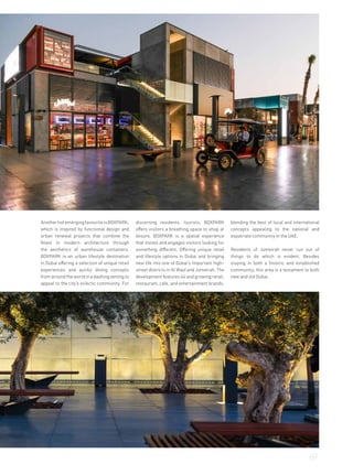 AnotherhotemergingfavouriteisBOXPARK,
which is inspired by functional design and
urban renewal projects that combine the
finest in modern architecture through
the aesthetics of warehouse containers.
BOXPARK is an urban lifestyle destination
in Dubai offering a selection of unique retail
experiences and quirky dining concepts
from around the world in a dashing setting to
appeal to the city’s eclectic community. For
discerning residents, tourists, BOXPARK
offers visitors a breathing space to shop at
leisure. BOXPARK is a spatial experience
that invites and engages visitors looking for
something different. Offering unique retail
and lifestyle options in Dubai and bringing
new life into one of Dubai’s important high-
street districts in Al Wasl and Jumeirah. The
development features 44 and growing retail,
restaurant, cafe, and entertainment brands,
blending the best of local and international
concepts appealing to the national and
expatriate community in the UAE.
Residents of Jumeirah never run out of
things to do which is evident. Besides
staying in both a historic and established
community, this area is a testament to both
new and old Dubai.
69
 