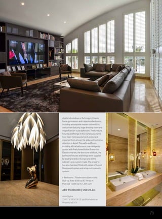 shuttered windows, a Technogym Kinesis
home gymnasium and 4 spacious bedrooms,
including an exquisite master suite with its
own private balcony, huge dressing room and
magnificent en-suite bathroom. The furniture,
fixtures and fittings in this world class home
have been meticulously hand-picked and
imported from all over the globe with extreme
attention to detail. The walls and floors,
including all the bathrooms, are indulgently
graced with finely honed Italian Travertino
Classico marble, the doors are solid oak, the
bathroom fixtures and fittings were supplied
by leading brands in Europe and all the
cabinetry was custom made. The property
has also has been fitted with a state of the art
Bose sound system and a top-notch security
system.
6 Bedrooms | 7 Bathrooms (6– en-suite)
Built Up Area 8,500 sq ft | 789 sq m
Plot Size 13,000 sq ft | 1,207 sq m
AED 75,000,000 | USD 20.4m
Anne Ogilvie
T: +971 4 550 8338 | E: tpc@luxhabitat.ae
Property ref 2435
75
 