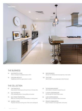 THE PORTFOLIO
Step inside this ‘Contemporary Nirvana’ home in Emirates Hills
07
GOLF RETREATS
Life’s undeniably greener in these golfing communities
26
SEA-FRONT PROPERTIES
Wake up to stunning sunsets and fall asleep to crashing waves
70
MARINA LIVING
Properties that boast stunning views of the marina and beyond
102
THE NEIGHBOURHOOD
Life’s a beach in Jumeirah, a resident favourite
65
LUXURY CONDOMINIUMS
Live the high-life in style at these condos
52
LAKE SURROUNDINGS
Idyllic charm encompasses these communities
86
PRIVATE COMMUNITIES
Be part of Dubai’s most sought-after communities
112
THE BUSINESS
AN EVENTFUL YEAR
Here’s a roundup of Luxhabitat’s events in 2015
94
EVOLVING WEALTH
Highlighting investment opportunities in London
96
NEW BUSINESS
Discover non-freehold and rental properties on the market
98
THE TEAM
Meet the team of Luxury Specialists behind the brand
100
THE COLLECTION
6	 WWW.LUXHABITAT.AE
CONTENTS
 