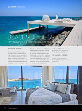 Nurai Island, Abu Dhabi
Offering an unparalleled water-edge living
experience, this truly unique water villa
hosts a 360 degree terrace, floor to ceiling
windows and roof top lounge as well as a
garden, infinity pool, multiple decks and
barbeque area suitable for al-fresco dining
or simply lazing in the sun whilst enjoying
the panoramic views of the Ocean and Abu
Dhabi sky line. Open your eyes to the rippling
blue sea and sky with gorgeous hues that
calm the soul. These villas are perfect for
the discerning and offer optimum privacy.
Residents can also make use of the attached
Zaya resort facilities which include dining at
their restaurants and using the spa. And of
course, there’s the exclusivity; if you choose
to purchase this villa, you will own one of
the only twelve in the development.
4 Bedrooms | 5 Bathrooms (4 ensuite)
Built Up Area 10,011 sq ft | 930 sq m
Plot Size 25,000 sq ft | 2,322 sq m
AED 22,000,000 | USD 5.9m
Alexander von Sayn-Wittgenstein
T: +971 4 550 8338 | E: tpc@luxhabitat.ae
Property ref 653
RIPPLING WATERS AND COMPLETE ZEN AWAIT AT NURAI ISLAND
BEACHSIDE BLISS
80	 WWW.LUXHABITAT.AE
SEA-FRONT PROPERTIES
 