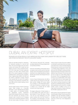 Dubai has reportedly emerged as a destination
for Americans according to a story by Gulf
News. The city has emerged as the most search
location since January 2013. London has now
dipped to second on the list, followed by Paris.
As of 2013, there were 7.8 million expatriates
working in the UAE, which comprises about
80% of the country’s population, according to
published reports. Americans have a population
share of approximately 40,000 in the UAE and
the number is expected to increase. Financial
Times reported that the trend of US residents
choosing to move abroad has consistently risen
since 2008, with the number reaching a record
3,415 in 2014.
With the steady increase in interest of American
expats, Dubai emerges as a favourable
destination to work especially because English
is widely spoken, an international lifestyle,
apt geographical location, employment
opportunitiesandgreatinfrastructure.Itappears
that more Americans are choosing to move
abroad in order to avoid the cost of complying
with the US tax and banking regulations. During
the first three months of the year, a total of
1,335 Americans denounced their citizenship,
according to data from US Treasury Department,
as reported by Gulf News.
Americans also benefit by visiting Dubai; they do
notrequireavisatovisitthecountryforlessthan
30 days. Some of the preferred communities for
Americans to live include Dubai Marina, Arabian
RanchesandJumeirah.Servicedapartmentsare
also popular.
In terms of ease of doing business, the UAE as
a whole ranks the top amongst all of the other
Arab countries. Globally, the country ranked
31st, according to a 2015 World Bank Report.
In the case of investing in a property, the ease
is ranked as 10, a number that has stayed
consistent over the past two years.
The biggest selling point of Dubai however, is
its luxury lifestyle. Most expats here enjoy a
high standard of living. With plenty of things
to do, the city is also undergoing an arts and
culture revolution that most look forward to.
The completion of the Dubai Opera is one that
is being looked forwrd to; but there are various
meetup groups for expats all around in addition
to some great cultural events that occur all year
round. Noone has to wait for the Dubai Shopping
Festival anymore to see the city at its best; there
is something always happening in every nook
andcorner;beitoldDubaiorswankynewDubai.
Peopleenjoytheeaseoflivinghere,withservices
offered at a tap of the button. The city has come
far from its origins as a small, fishing village in
the seventies. There is no language barrier here,
as long as you can speak English, which makes
it a sweeter deal if you are a native speaker. Not
just that, the tax-free income is a plus as well.
If you intend on starting a business, you might
dowellifyouconsideredinvestingina‘freezone’,
which guarantees tax free income for a sizeable
number of years. In addition to this, you no
longer need a local partner. However, Americans
are still liable to paying taxes in the U.S.
Dubai remains a favourite destination for expats
around the globe. Khaleej Times has reported an
availability of over 202 nationalities available in
the labour market. The city is looking to rapidly
evolve into a ‘Smart City,’ a term designated by
its rulers.
DUBAI, AN EXPAT HOTSPOT
RESEARCH BY AETNA REVEALS THAT AMERICANS PICK DUBAI OVER LONDON FOR JOBS, BUT THERE
ARE OTHER FACTORS WHY THE CITY IS AN EXPAT HAVEN.
83
 