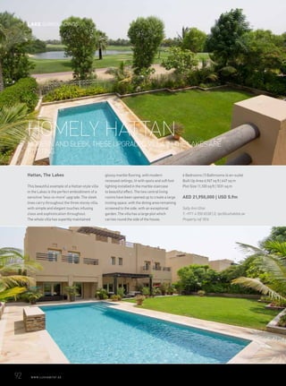 MODERN AND SLEEK, THESE UPGRADED VILLA IN THE LAKES ARE
RIVETING.
HOMELY HATTAN
Hattan, The Lakes
This beautiful example of a Hattan style villa
in the Lakes is the perfect embodiment of a
sensitive ‘less-is-more’ upgrade. The sleek
lines carry throughout the three storey villa,
with simple and elegant touches infusing
class and sophistication throughout.
The whole villa has superbly maintained
glossy marble flooring, with modern
recessed ceilings, lit with spots and soft foot
lighting installed in the marble staircase
to beautiful effect. The two central living
rooms have been opened up to create a large
inviting space, with the dining area remaining
screened to the side, with an exceptional
garden. The villa has a large plot which
carries round the side of the house.
6 Bedrooms | 5 Bathrooms (4 en-suite)
Built Up Area 6,967 sq ft | 647 sq m
Plot Size 11,100 sq ft | 1031 sq m
AED 21,950,000 | USD 5.9m
Sally Ann Ghai
T: +971 4 550 8338 | E: tpc@luxhabitat.ae
Property ref 1816
92	 WWW.LUXHABITAT.AE
LAKE SURROUNDINGS
 